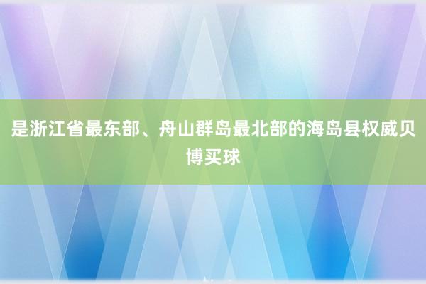 是浙江省最东部、舟山群岛最北部的海岛县权威贝博买球