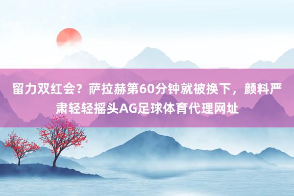 留力双红会？萨拉赫第60分钟就被换下，颜料严肃轻轻摇头AG足球体育代理网址