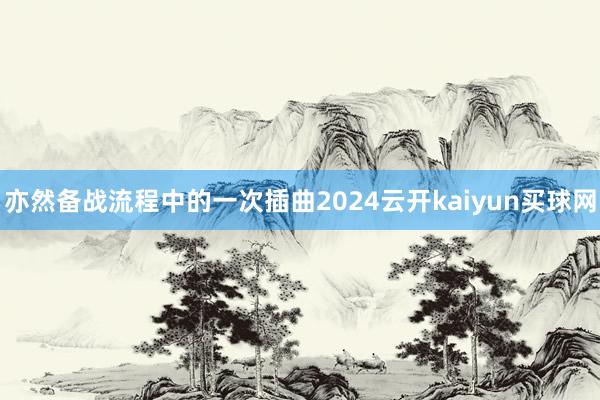 亦然备战流程中的一次插曲2024云开kaiyun买球网