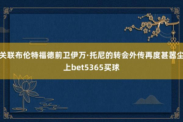 关联布伦特福德前卫伊万·托尼的转会外传再度甚嚣尘上bet5365买球