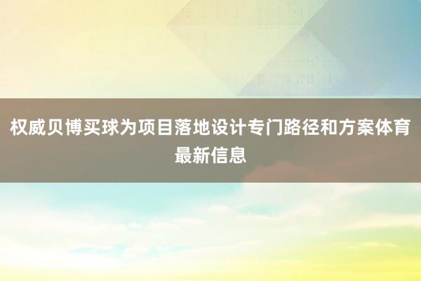 权威贝博买球为项目落地设计专门路径和方案体育最新信息