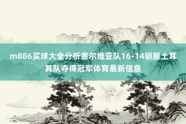 m886买球大全分析塞尔维亚队16-14驯服土耳其队夺得冠军体育最新信息