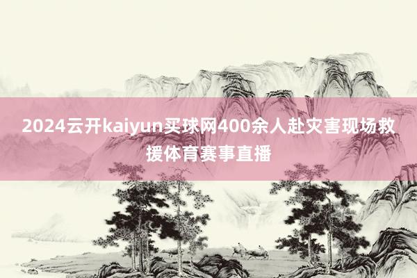 2024云开kaiyun买球网400余人赴灾害现场救援体育赛事直播