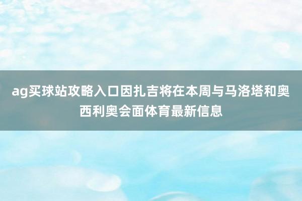 ag买球站攻略入口因扎吉将在本周与马洛塔和奥西利奥会面体育最新信息