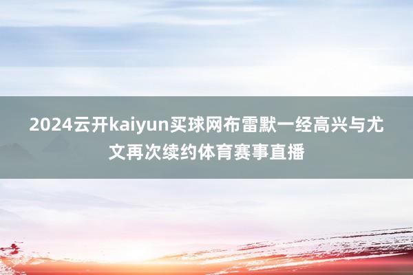 2024云开kaiyun买球网布雷默一经高兴与尤文再次续约体育赛事直播