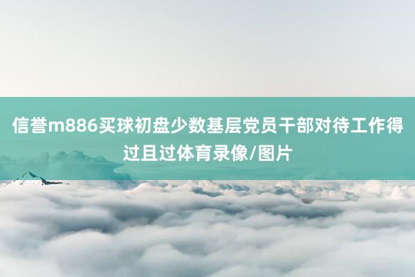 信誉m886买球初盘少数基层党员干部对待工作得过且过体育录像/图片