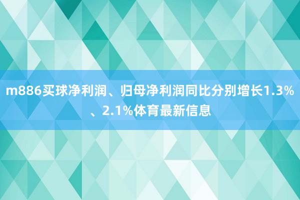 m886买球净利润、归母净利润同比分别增长1.3%、2.1%体育最新信息