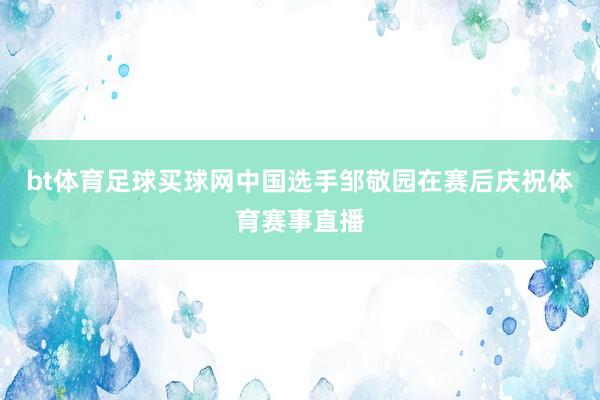 bt体育足球买球网中国选手邹敬园在赛后庆祝体育赛事直播