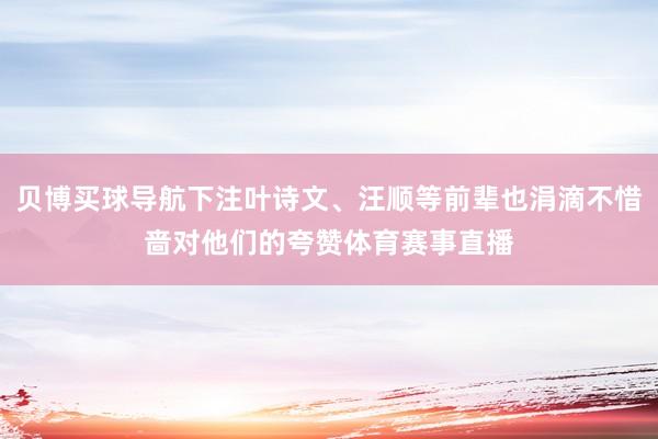 贝博买球导航下注叶诗文、汪顺等前辈也涓滴不惜啬对他们的夸赞体育赛事直播