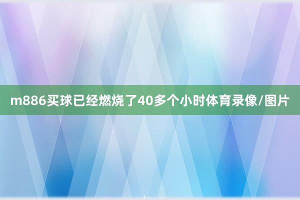 m886买球已经燃烧了40多个小时体育录像/图片