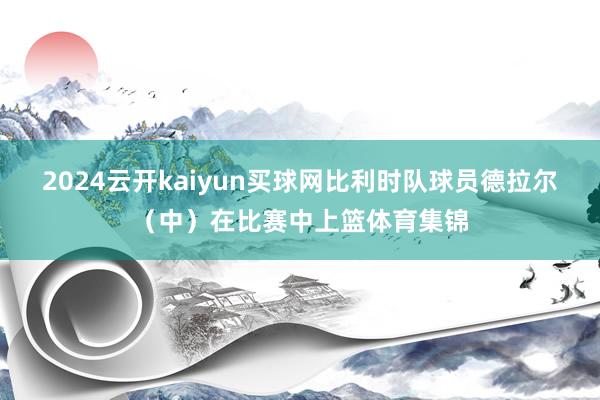 2024云开kaiyun买球网比利时队球员德拉尔（中）在比赛中上篮体育集锦