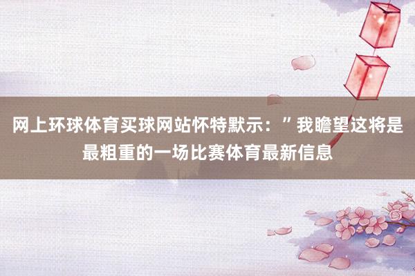 网上环球体育买球网站怀特默示：”我瞻望这将是最粗重的一场比赛体育最新信息