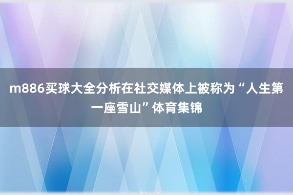 m886买球大全分析在社交媒体上被称为“人生第一座雪山”体育集锦