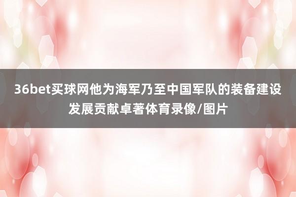 36bet买球网他为海军乃至中国军队的装备建设发展贡献卓著体育录像/图片