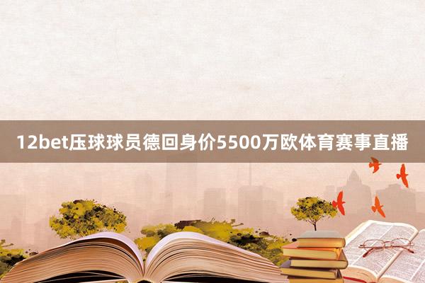 12bet压球球员德回身价5500万欧体育赛事直播