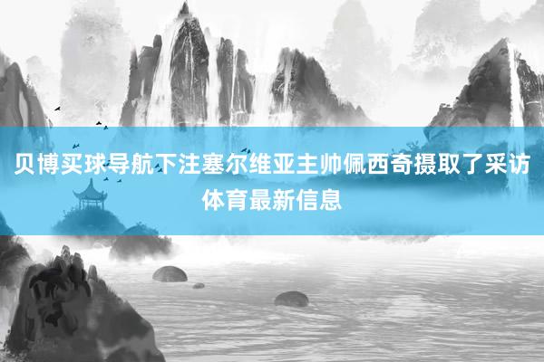 贝博买球导航下注塞尔维亚主帅佩西奇摄取了采访体育最新信息