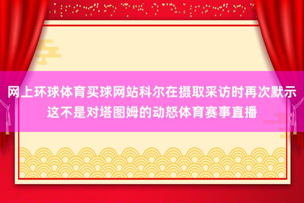 网上环球体育买球网站科尔在摄取采访时再次默示这不是对塔图姆的动怒体育赛事直播