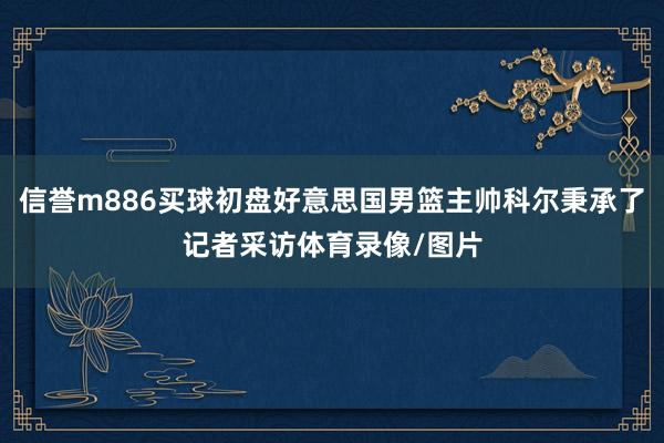 信誉m886买球初盘好意思国男篮主帅科尔秉承了记者采访体育录像/图片