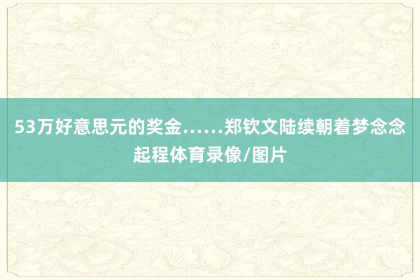 53万好意思元的奖金……郑钦文陆续朝着梦念念起程体育录像/图片