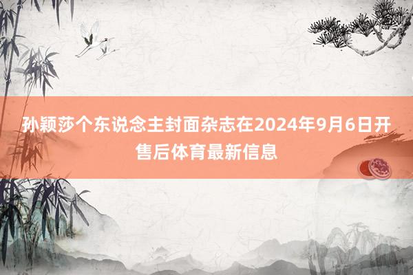 孙颖莎个东说念主封面杂志在2024年9月6日开售后体育最新信息