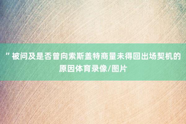 ”被问及是否曾向索斯盖特商量未得回出场契机的原因体育录像/图片