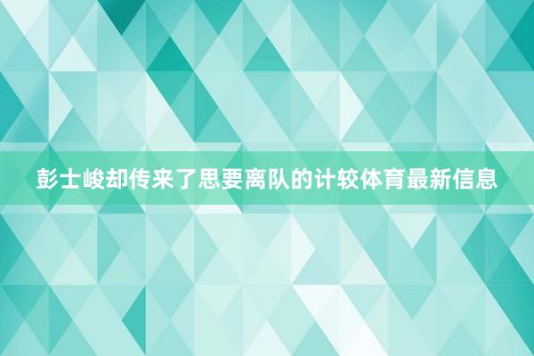 彭士峻却传来了思要离队的计较体育最新信息