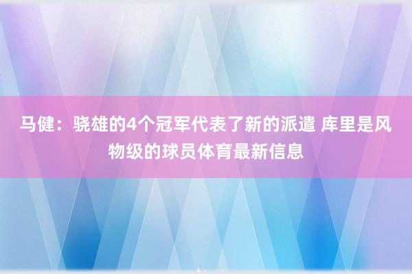 马健：骁雄的4个冠军代表了新的派遣 库里是风物级的球员体育最新信息