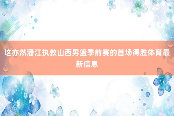 这亦然潘江执教山西男篮季前赛的首场得胜体育最新信息