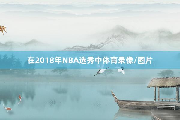 在2018年NBA选秀中体育录像/图片