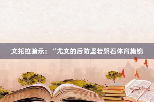 文托拉暗示：“尤文的后防坚若磐石体育集锦