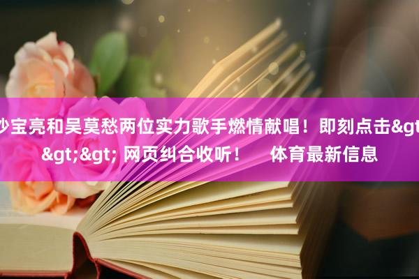 沙宝亮和吴莫愁两位实力歌手燃情献唱！即刻点击>>> 网页纠合收听！    体育最新信息