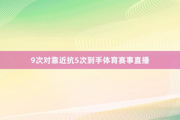 9次对靠近抗5次到手体育赛事直播