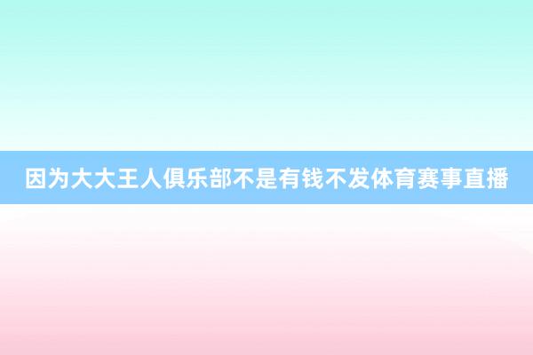 因为大大王人俱乐部不是有钱不发体育赛事直播