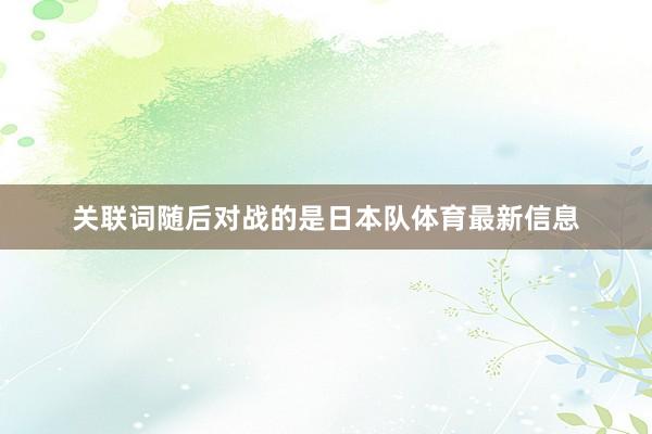 关联词随后对战的是日本队体育最新信息