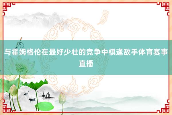 与霍姆格伦在最好少壮的竞争中棋逢敌手体育赛事直播