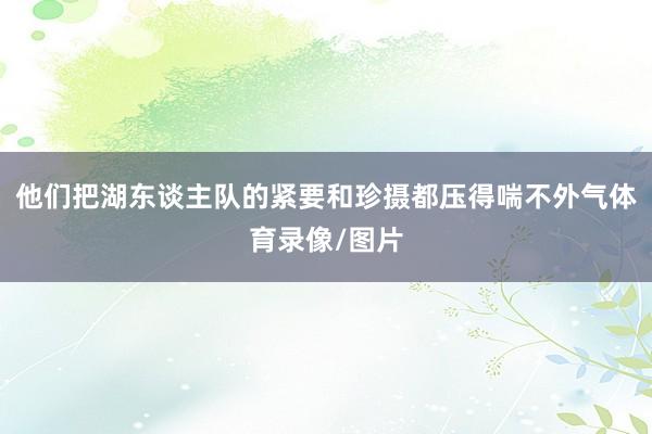 他们把湖东谈主队的紧要和珍摄都压得喘不外气体育录像/图片