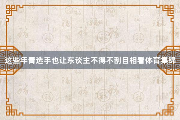 这些年青选手也让东谈主不得不刮目相看体育集锦