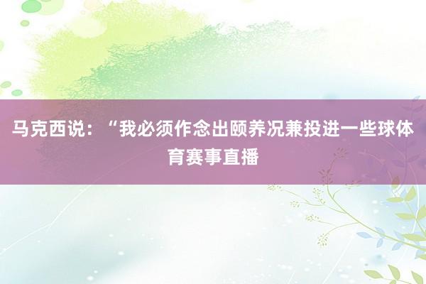 马克西说：“我必须作念出颐养况兼投进一些球体育赛事直播