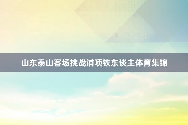 山东泰山客场挑战浦项铁东谈主体育集锦